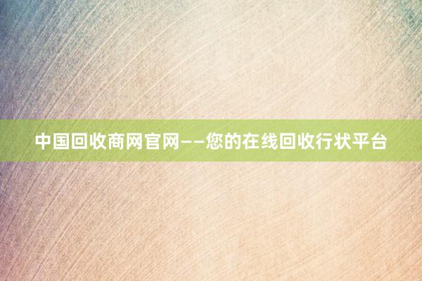中国回收商网官网——您的在线回收行状平台