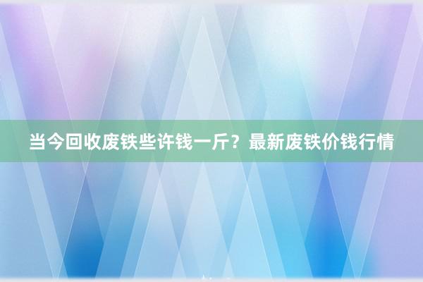 当今回收废铁些许钱一斤？最新废铁价钱行情