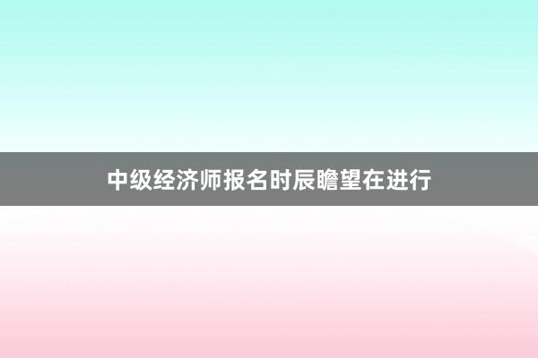 中级经济师报名时辰瞻望在进行