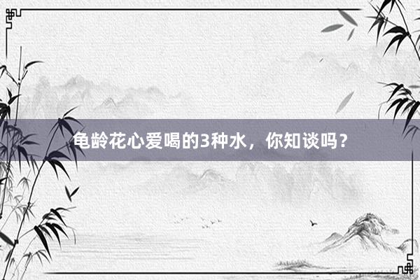 龟龄花心爱喝的3种水，你知谈吗？